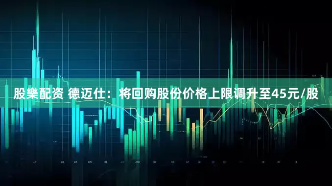 股樂配资 德迈仕：将回购股份价格上限调升至45元/股